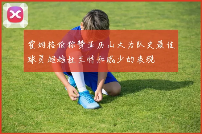 霍姆格伦称赞亚历山大为队史最佳球员超越杜兰特和威少的表现