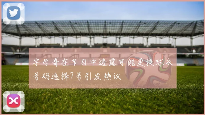 字母哥在节目中透露可能更换球衣号码选择7号引发热议