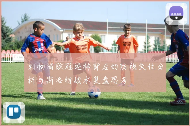 利物浦欧冠逆转背后的防线失位分析与斯洛特战术复盘思考