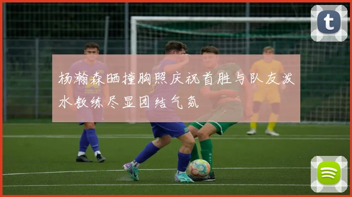 杨瀚森晒撞胸照庆祝首胜与队友泼水教练尽显团结气氛