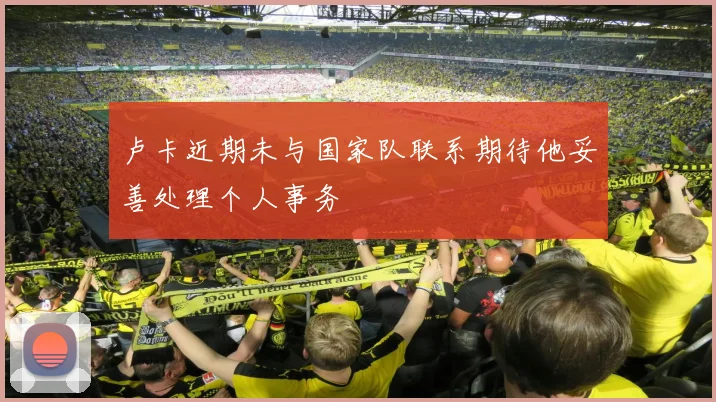 卢卡近期未与国家队联系期待他妥善处理个人事务