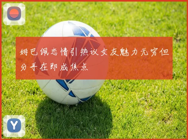 姆巴佩恋情引热议女友魅力无穷但分手在即成焦点