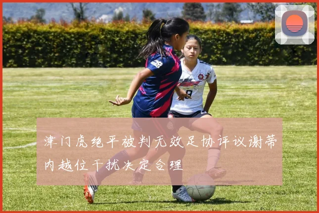 津门虎绝平被判无效足协评议谢蒂内越位干扰决定合理
