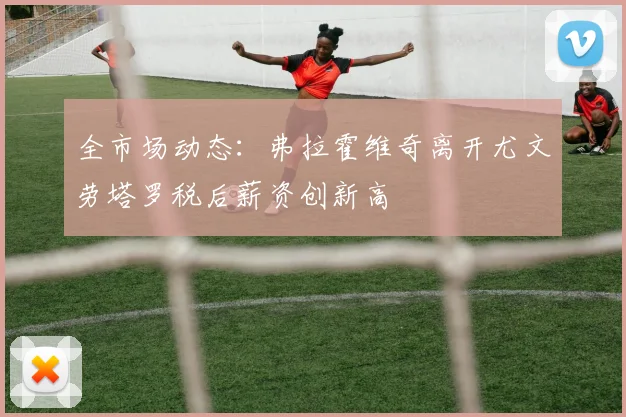 全市场动态：弗拉霍维奇离开尤文劳塔罗税后薪资创新高