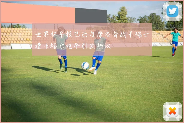世界杯早报巴西与摩洛哥战平瑞士遭卡塔尔绝平引发热议