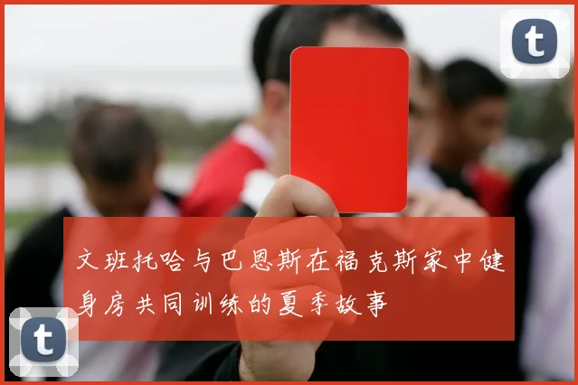 文班托哈与巴恩斯在福克斯家中健身房共同训练的夏季故事