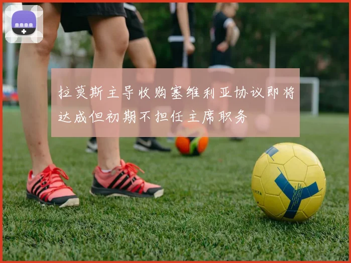 拉莫斯主导收购塞维利亚协议即将达成但初期不担任主席职务