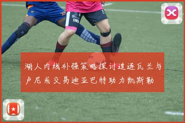 湖人内线补强策略探讨追逐瓦兰与卢尼或交易迪亚巴特助力凯斯勒