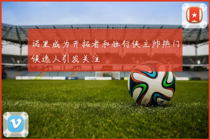 诺里成为开拓者和独行侠主帅热门候选人引发关注