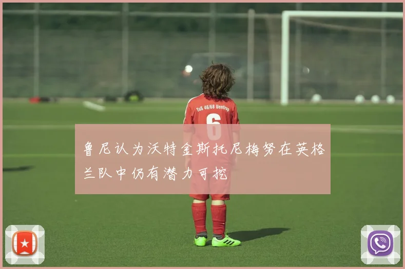 鲁尼认为沃特金斯托尼梅努在英格兰队中仍有潜力可挖