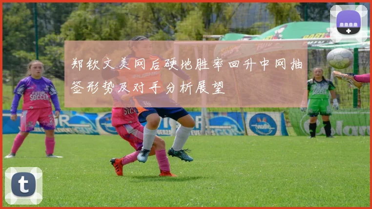 郑钦文美网后硬地胜率回升中网抽签形势及对手分析展望
