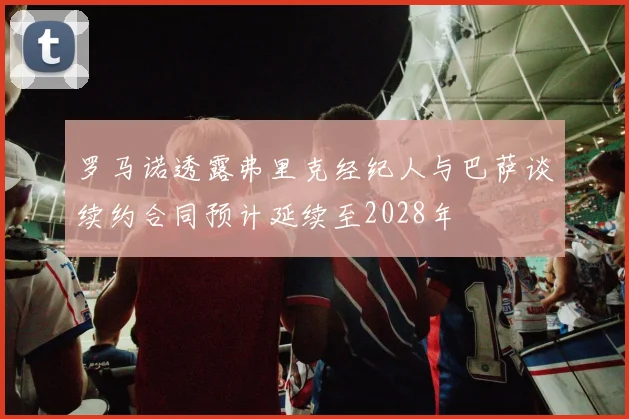 罗马诺透露弗里克经纪人与巴萨谈续约合同预计延续至2028年