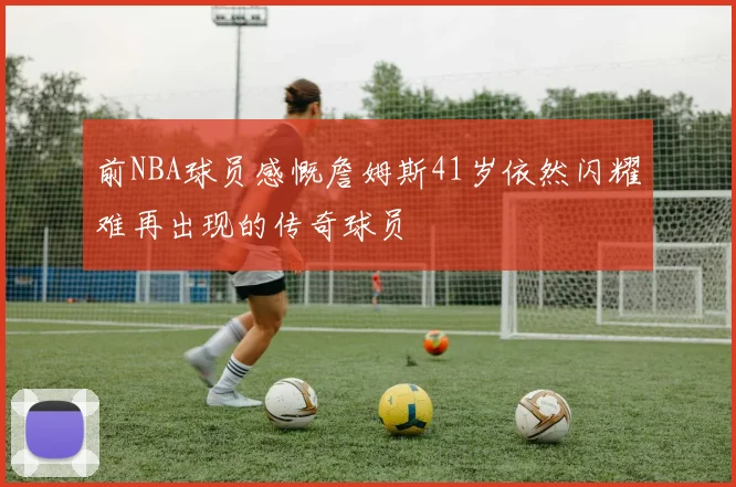 前NBA球员感慨詹姆斯41岁依然闪耀难再出现的传奇球员