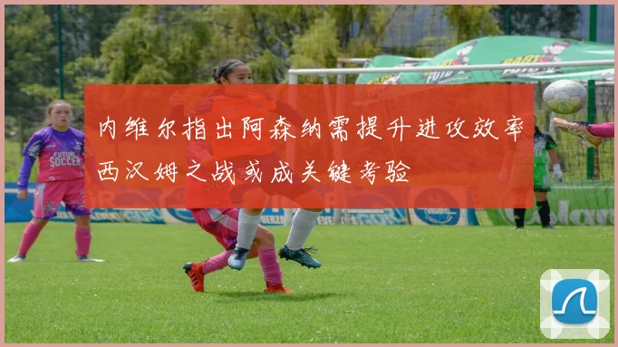 内维尔指出阿森纳需提升进攻效率西汉姆之战或成关键考验