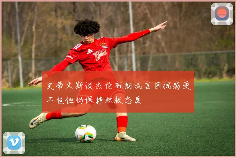 史蒂文斯谈杰伦布朗流言困扰感受不佳但仍保持积极态度