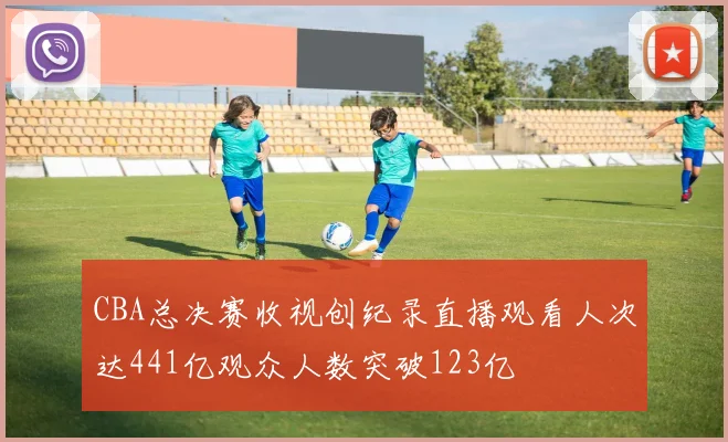 CBA总决赛收视创纪录直播观看人次达441亿观众人数突破123亿