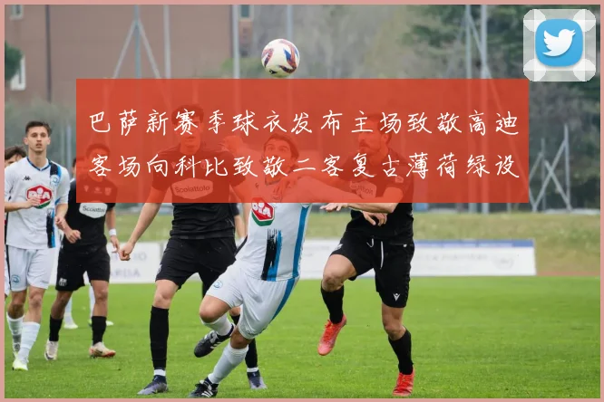 巴萨新赛季球衣发布主场致敬高迪客场向科比致敬二客复古薄荷绿设计引发热议