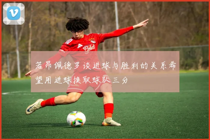 若昂佩德罗谈进球与胜利的关系希望用进球换取球队三分