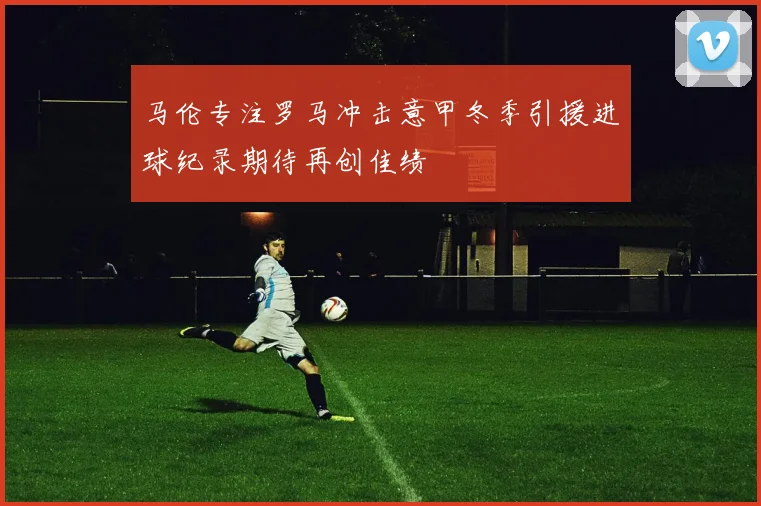 马伦专注罗马冲击意甲冬季引援进球纪录期待再创佳绩