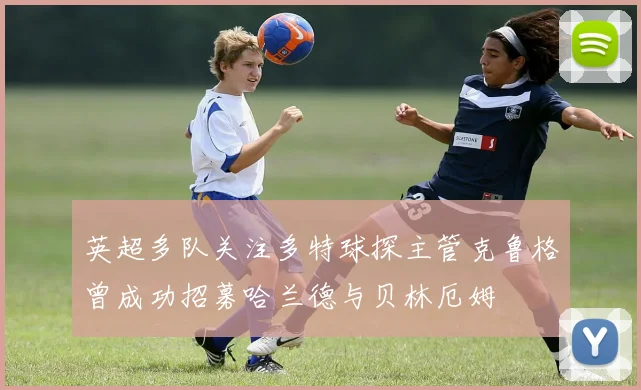英超多队关注多特球探主管克鲁格曾成功招募哈兰德与贝林厄姆