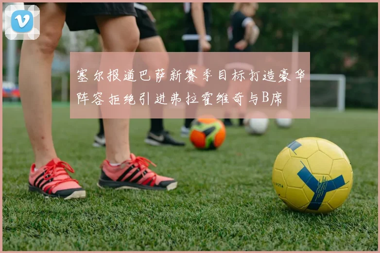 塞尔报道巴萨新赛季目标打造豪华阵容拒绝引进弗拉霍维奇与B席