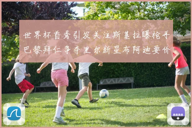 世界杯首秀引发关注斯基拉曝枪手巴黎拜仁争夺里尔新星布阿迪要价7000万欧