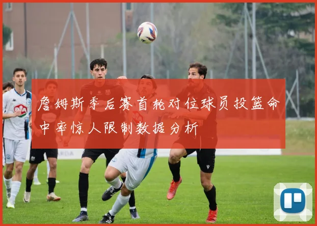 詹姆斯季后赛首轮对位球员投篮命中率惊人限制数据分析