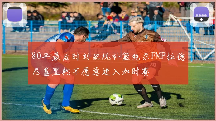 80平最后时刻犯规补篮绝杀FMP拉德尼基显然不愿意进入加时赛
