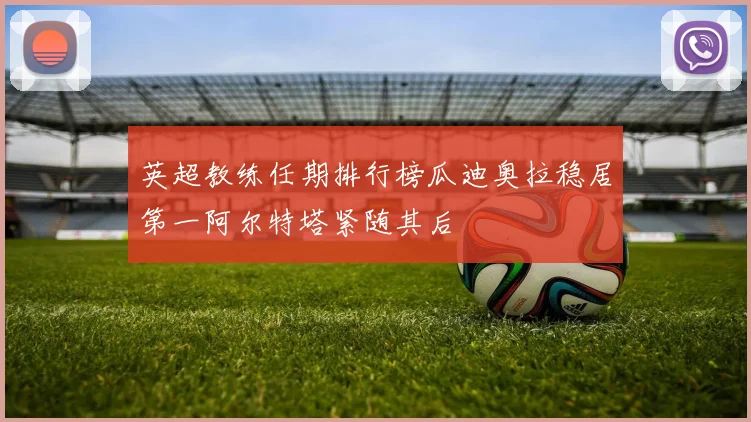 英超教练任期排行榜瓜迪奥拉稳居第一阿尔特塔紧随其后