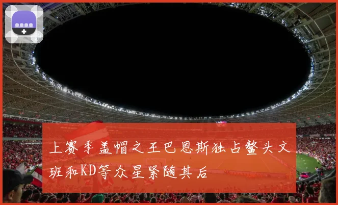上赛季盖帽之王巴恩斯独占鳌头文班和KD等众星紧随其后