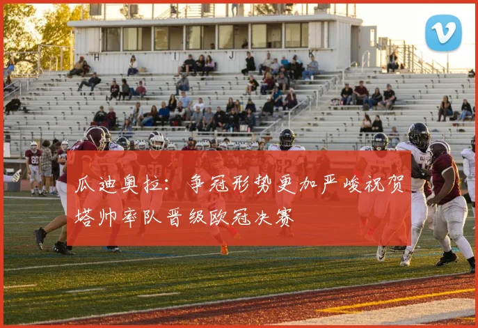 瓜迪奥拉：争冠形势更加严峻祝贺塔帅率队晋级欧冠决赛