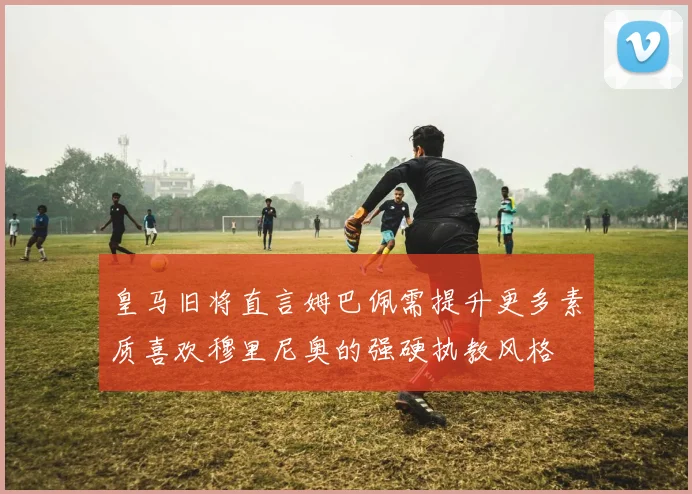 皇马旧将直言姆巴佩需提升更多素质喜欢穆里尼奥的强硬执教风格
