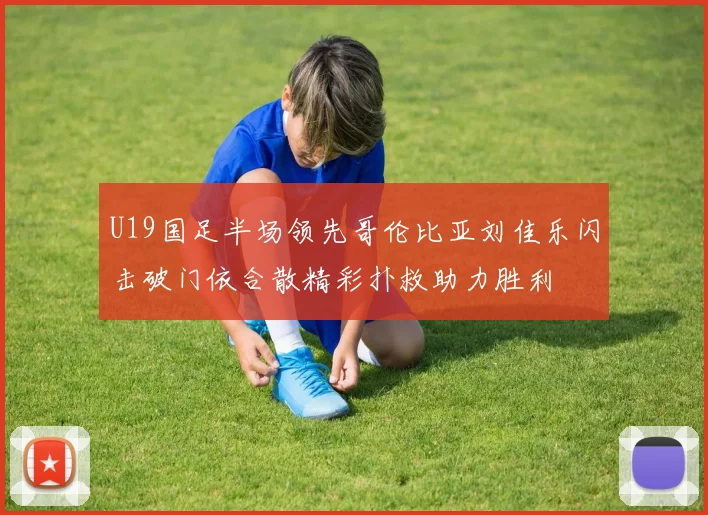 U19国足半场领先哥伦比亚刘佳乐闪击破门依合散精彩扑救助力胜利