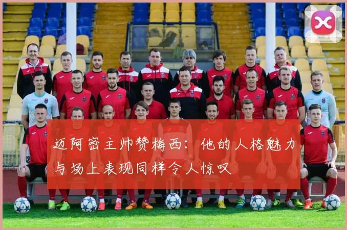 迈阿密主帅赞梅西：他的人格魅力与场上表现同样令人惊叹